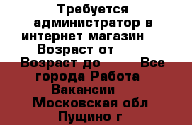 Требуется администратор в интернет магазин.  › Возраст от ­ 22 › Возраст до ­ 40 - Все города Работа » Вакансии   . Московская обл.,Пущино г.